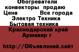 Обогреватели( конвекторы) продаю  › Цена ­ 2 200 - Все города Электро-Техника » Бытовая техника   . Краснодарский край,Армавир г.